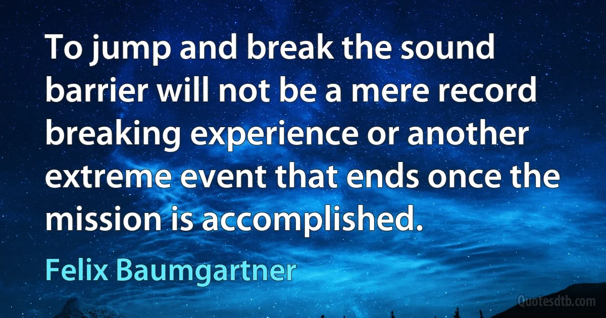 To jump and break the sound barrier will not be a mere record breaking experience or another extreme event that ends once the mission is accomplished. (Felix Baumgartner)