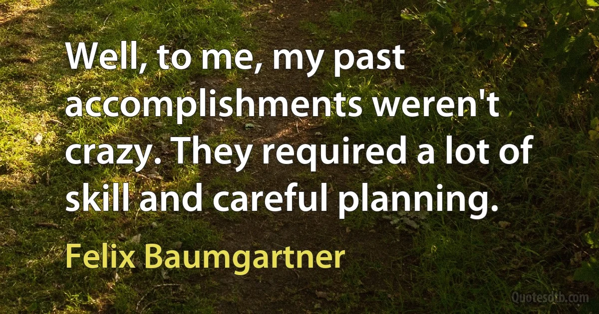 Well, to me, my past accomplishments weren't crazy. They required a lot of skill and careful planning. (Felix Baumgartner)