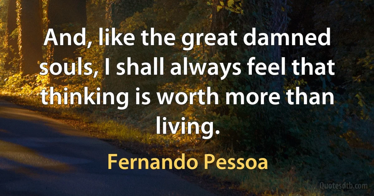 And, like the great damned souls, I shall always feel that thinking is worth more than living. (Fernando Pessoa)