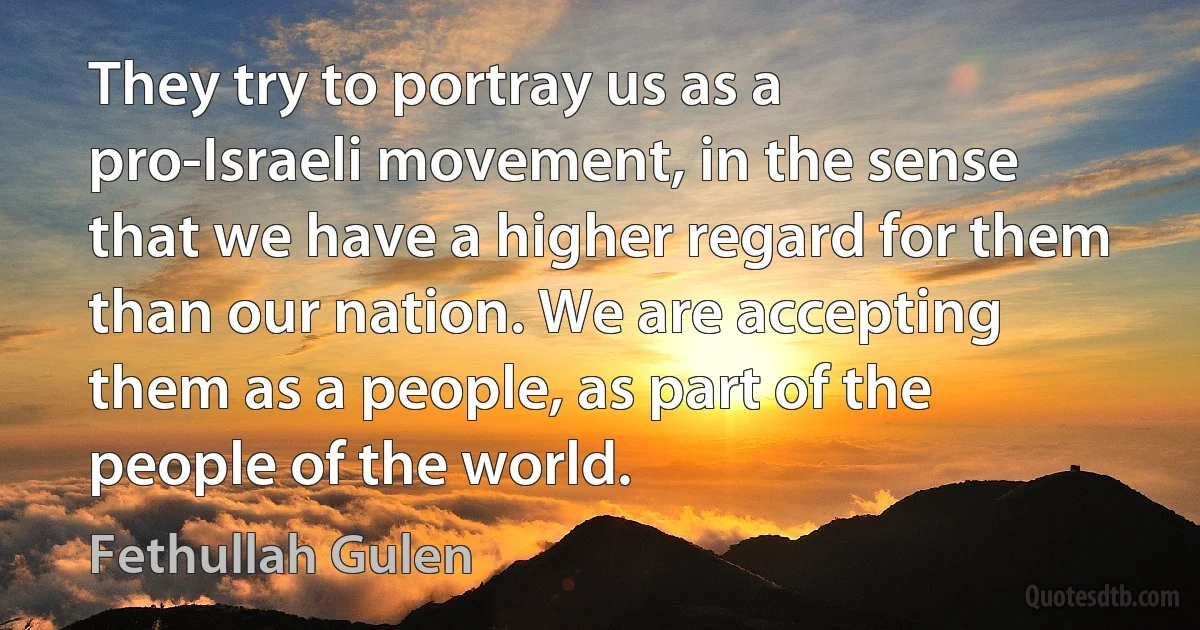 They try to portray us as a pro-Israeli movement, in the sense that we have a higher regard for them than our nation. We are accepting them as a people, as part of the people of the world. (Fethullah Gulen)