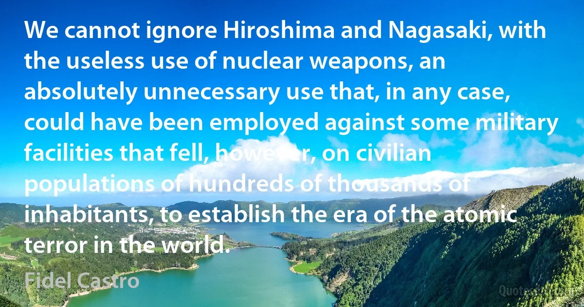 We cannot ignore Hiroshima and Nagasaki, with the useless use of nuclear weapons, an absolutely unnecessary use that, in any case, could have been employed against some military facilities that fell, however, on civilian populations of hundreds of thousands of inhabitants, to establish the era of the atomic terror in the world. (Fidel Castro)