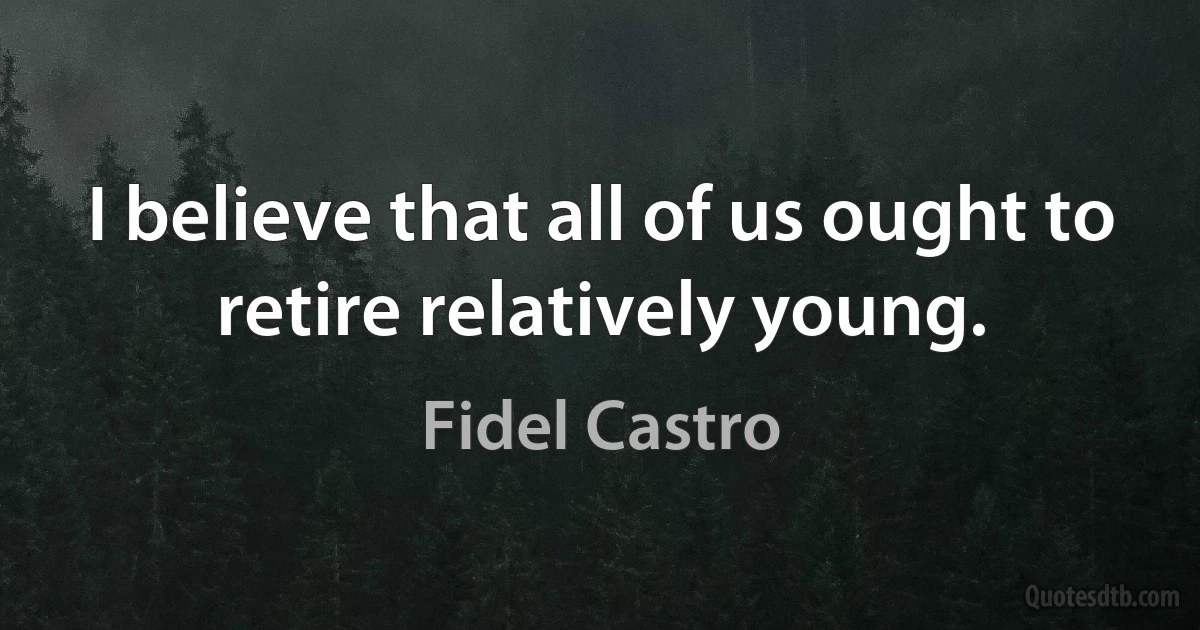 I believe that all of us ought to retire relatively young. (Fidel Castro)