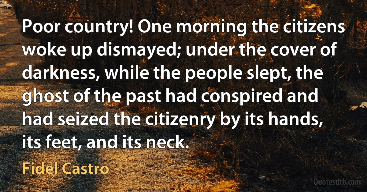 Poor country! One morning the citizens woke up dismayed; under the cover of darkness, while the people slept, the ghost of the past had conspired and had seized the citizenry by its hands, its feet, and its neck. (Fidel Castro)