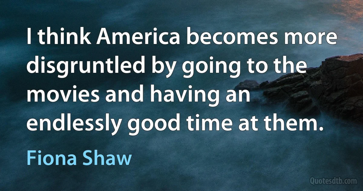 I think America becomes more disgruntled by going to the movies and having an endlessly good time at them. (Fiona Shaw)