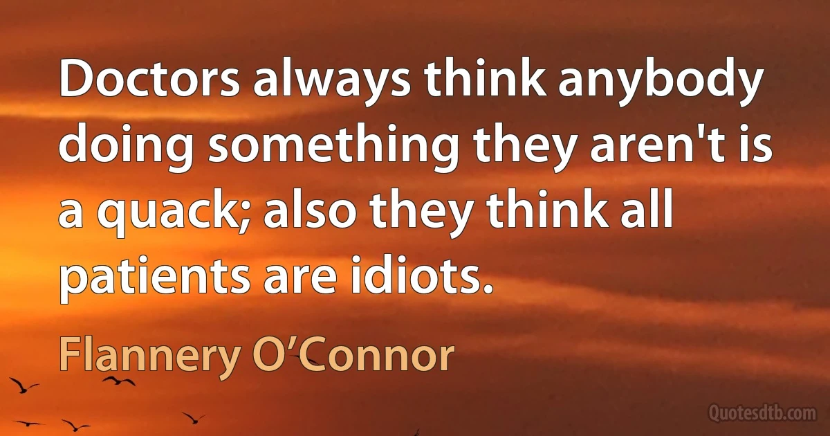 Doctors always think anybody doing something they aren't is a quack; also they think all patients are idiots. (Flannery O’Connor)