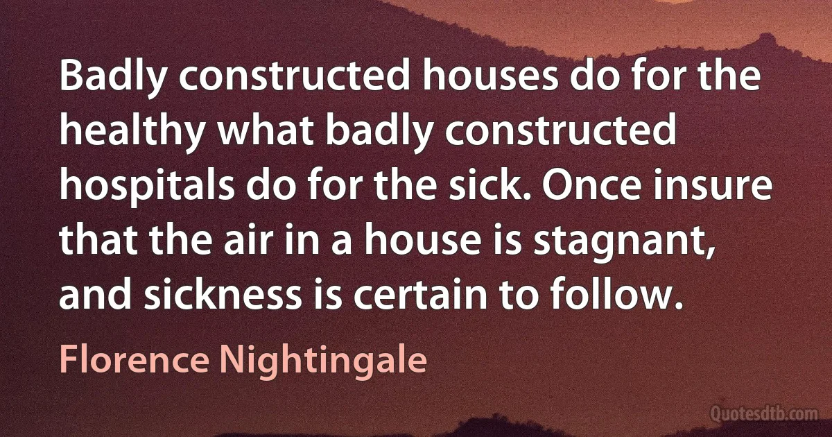 Badly constructed houses do for the healthy what badly constructed hospitals do for the sick. Once insure that the air in a house is stagnant, and sickness is certain to follow. (Florence Nightingale)