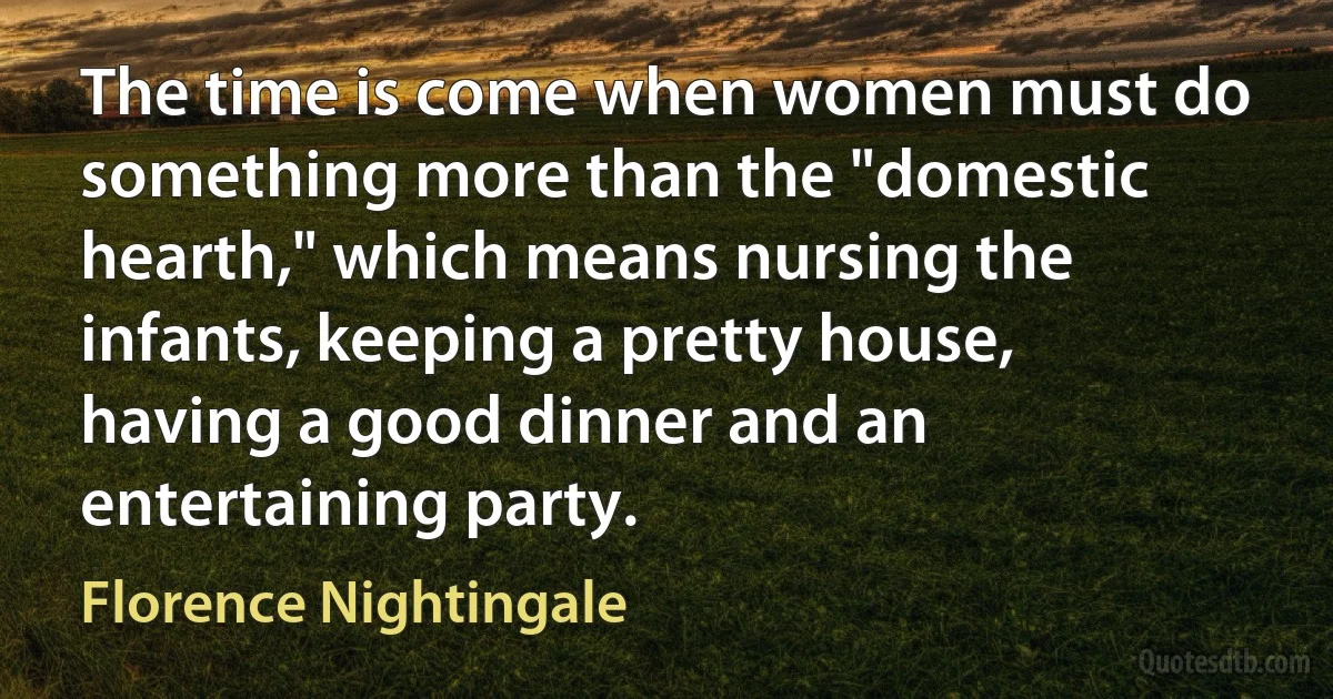 The time is come when women must do something more than the "domestic hearth," which means nursing the infants, keeping a pretty house, having a good dinner and an entertaining party. (Florence Nightingale)