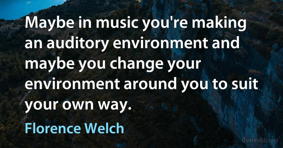 Maybe in music you're making an auditory environment and maybe you change your environment around you to suit your own way. (Florence Welch)