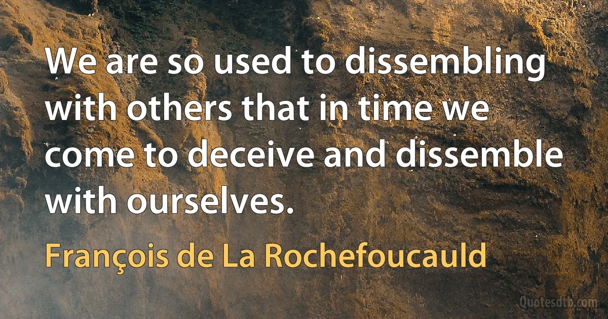 We are so used to dissembling with others that in time we come to deceive and dissemble with ourselves. (François de La Rochefoucauld)