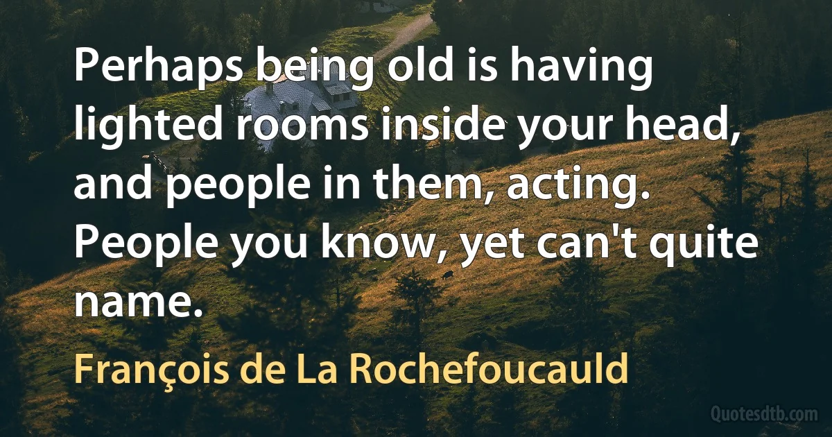 Perhaps being old is having lighted rooms inside your head, and people in them, acting. People you know, yet can't quite name. (François de La Rochefoucauld)