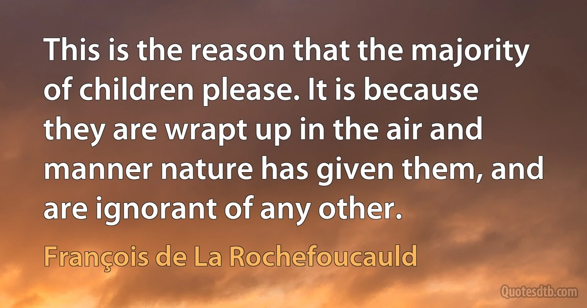 This is the reason that the majority of children please. It is because they are wrapt up in the air and manner nature has given them, and are ignorant of any other. (François de La Rochefoucauld)