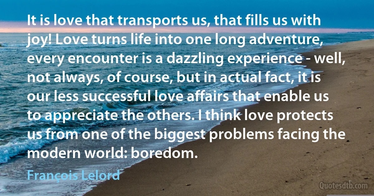 It is love that transports us, that fills us with joy! Love turns life into one long adventure, every encounter is a dazzling experience - well, not always, of course, but in actual fact, it is our less successful love affairs that enable us to appreciate the others. I think love protects us from one of the biggest problems facing the modern world: boredom. (François Lelord)