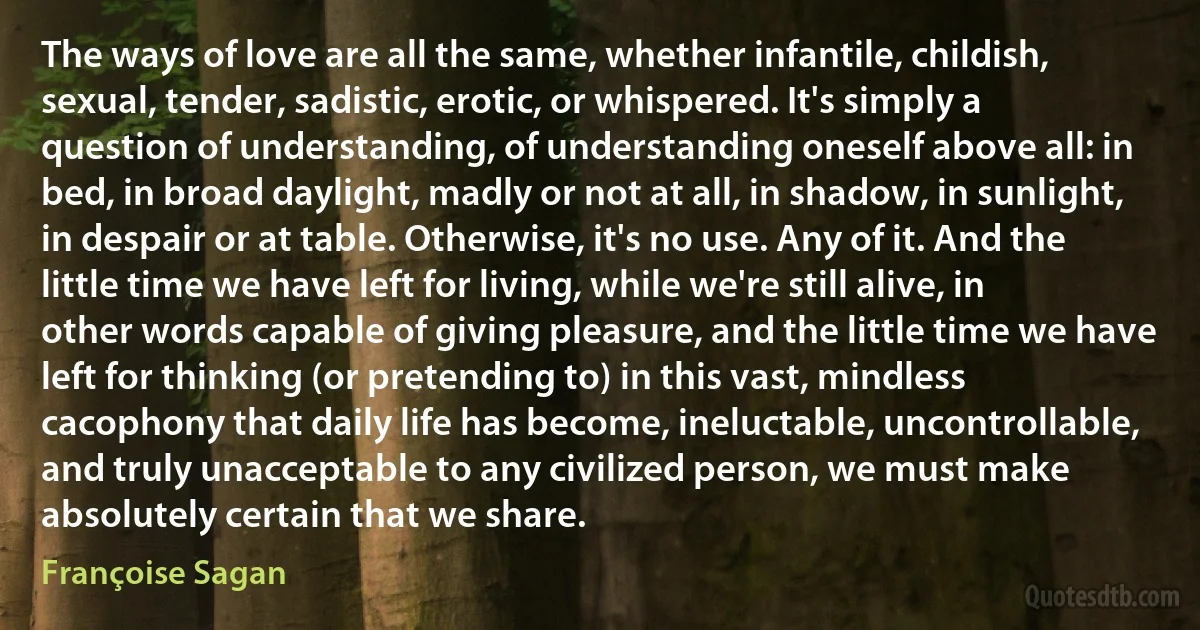 The ways of love are all the same, whether infantile, childish, sexual, tender, sadistic, erotic, or whispered. It's simply a question of understanding, of understanding oneself above all: in bed, in broad daylight, madly or not at all, in shadow, in sunlight, in despair or at table. Otherwise, it's no use. Any of it. And the little time we have left for living, while we're still alive, in other words capable of giving pleasure, and the little time we have left for thinking (or pretending to) in this vast, mindless cacophony that daily life has become, ineluctable, uncontrollable, and truly unacceptable to any civilized person, we must make absolutely certain that we share. (Françoise Sagan)