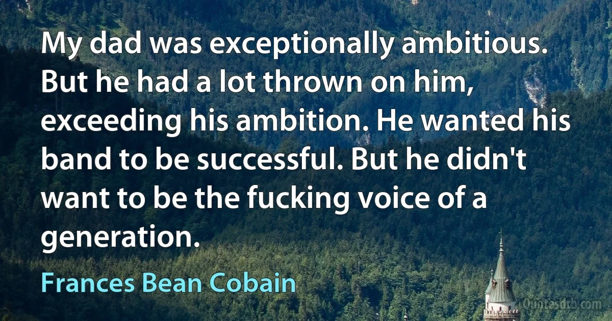 My dad was exceptionally ambitious. But he had a lot thrown on him, exceeding his ambition. He wanted his band to be successful. But he didn't want to be the fucking voice of a generation. (Frances Bean Cobain)