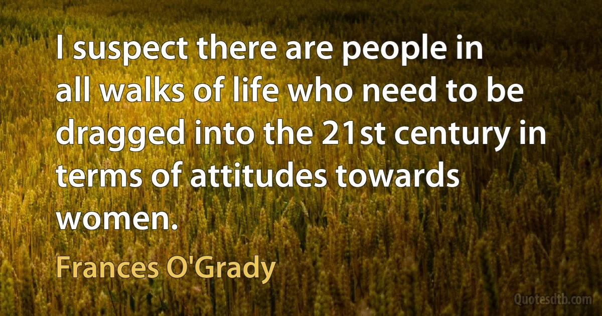 I suspect there are people in all walks of life who need to be dragged into the 21st century in terms of attitudes towards women. (Frances O'Grady)