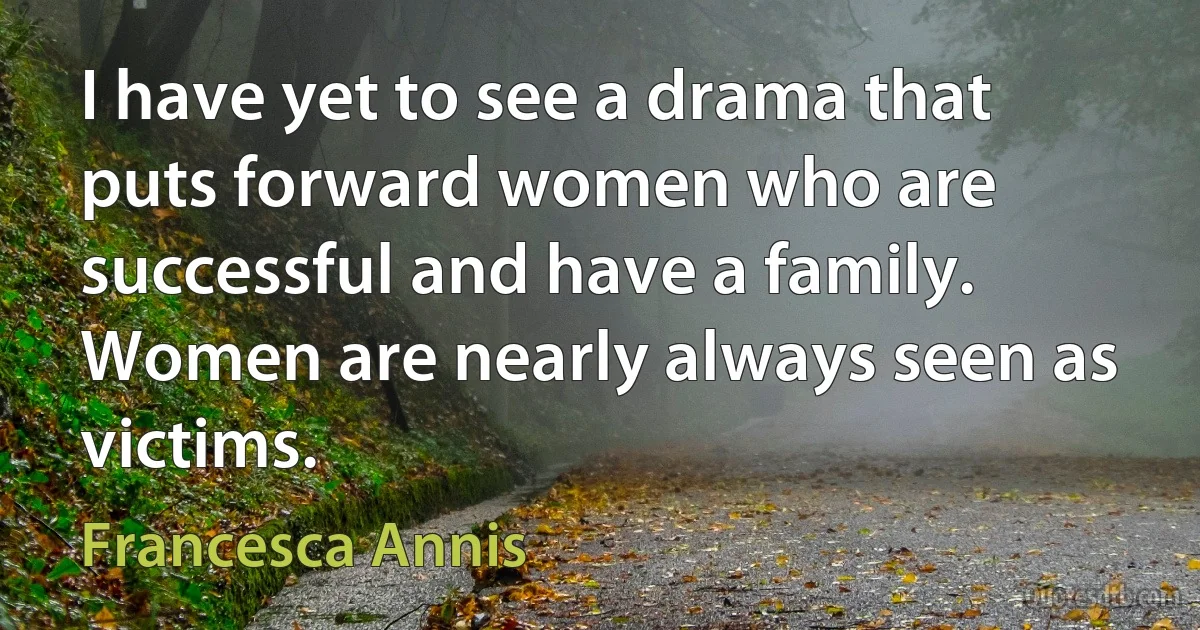 I have yet to see a drama that puts forward women who are successful and have a family. Women are nearly always seen as victims. (Francesca Annis)