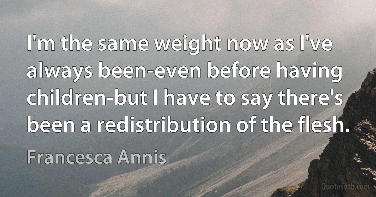 I'm the same weight now as I've always been-even before having children-but I have to say there's been a redistribution of the flesh. (Francesca Annis)