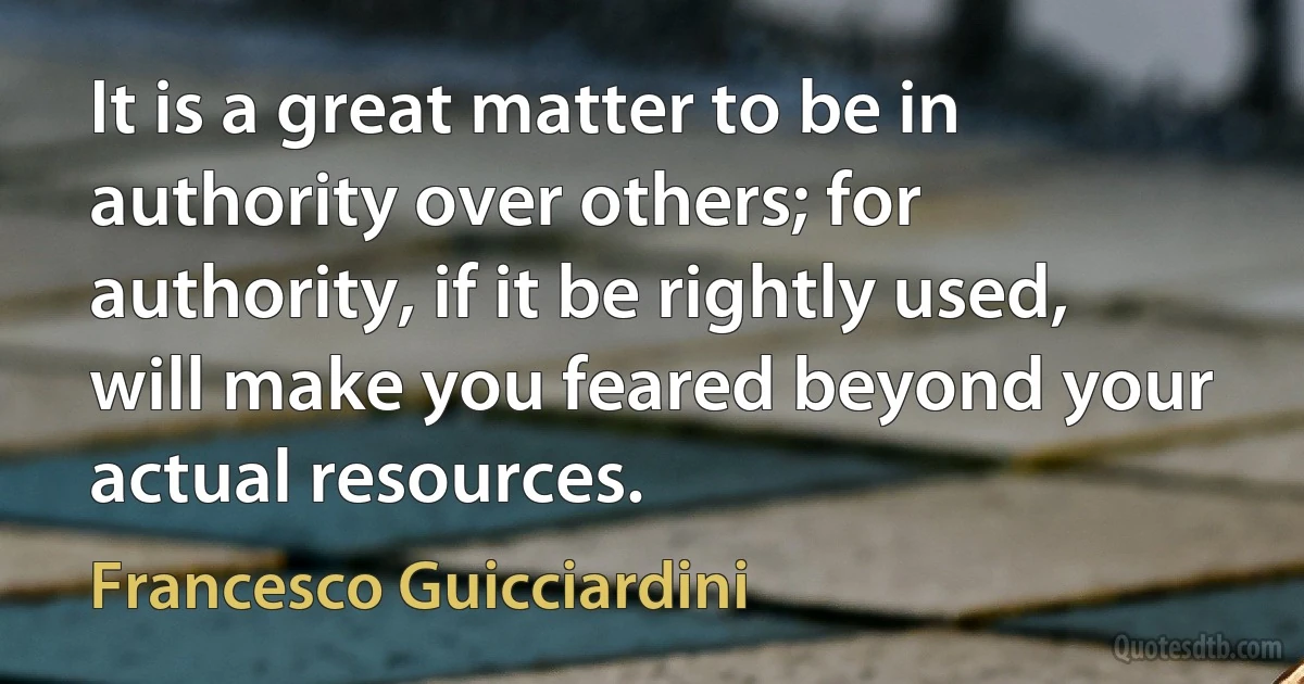 It is a great matter to be in authority over others; for authority, if it be rightly used, will make you feared beyond your actual resources. (Francesco Guicciardini)