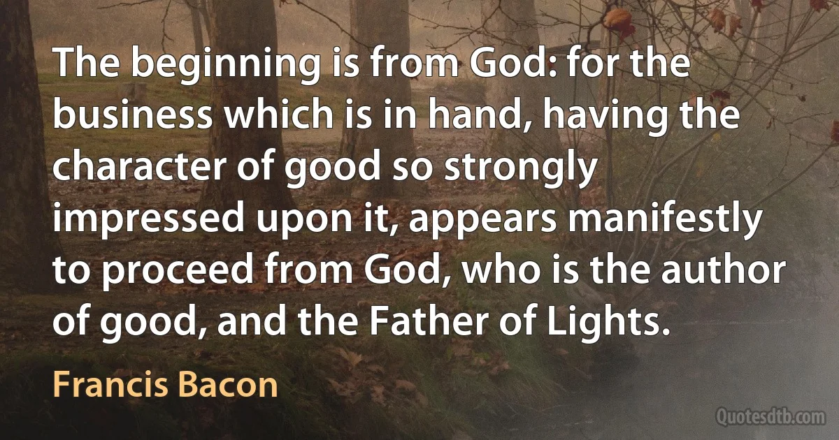 The beginning is from God: for the business which is in hand, having the character of good so strongly impressed upon it, appears manifestly to proceed from God, who is the author of good, and the Father of Lights. (Francis Bacon)