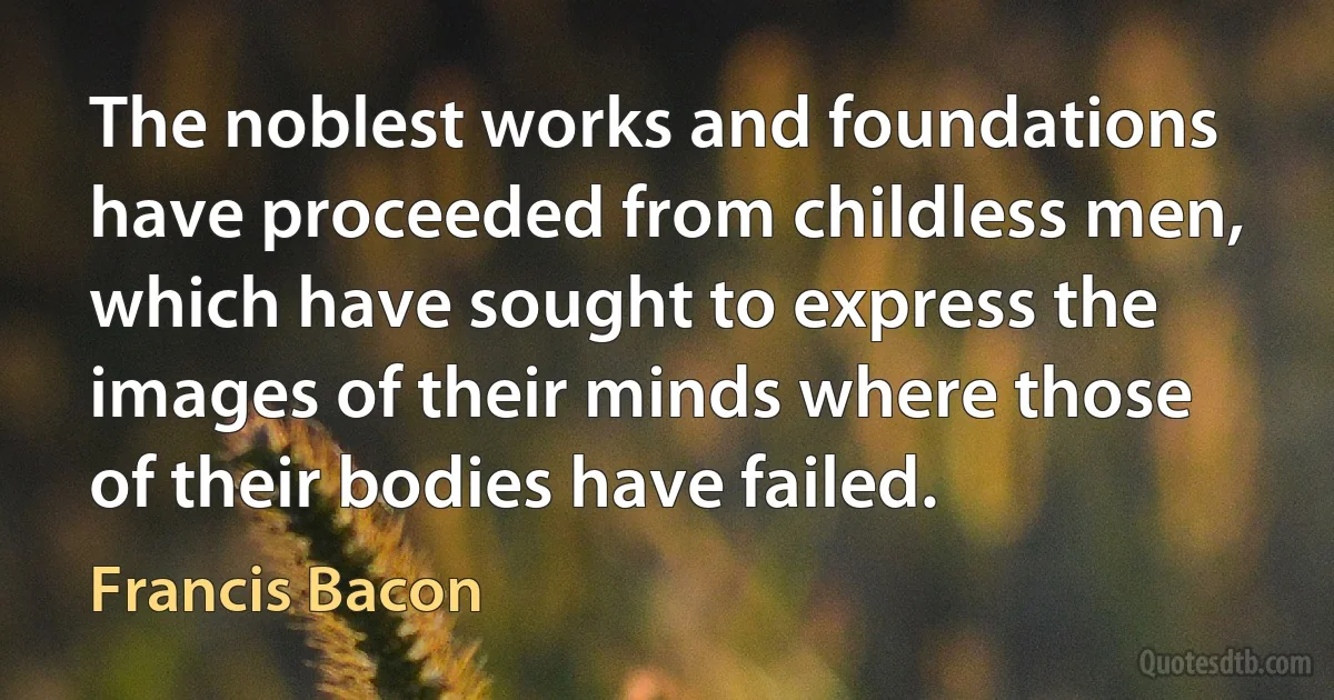 The noblest works and foundations have proceeded from childless men, which have sought to express the images of their minds where those of their bodies have failed. (Francis Bacon)