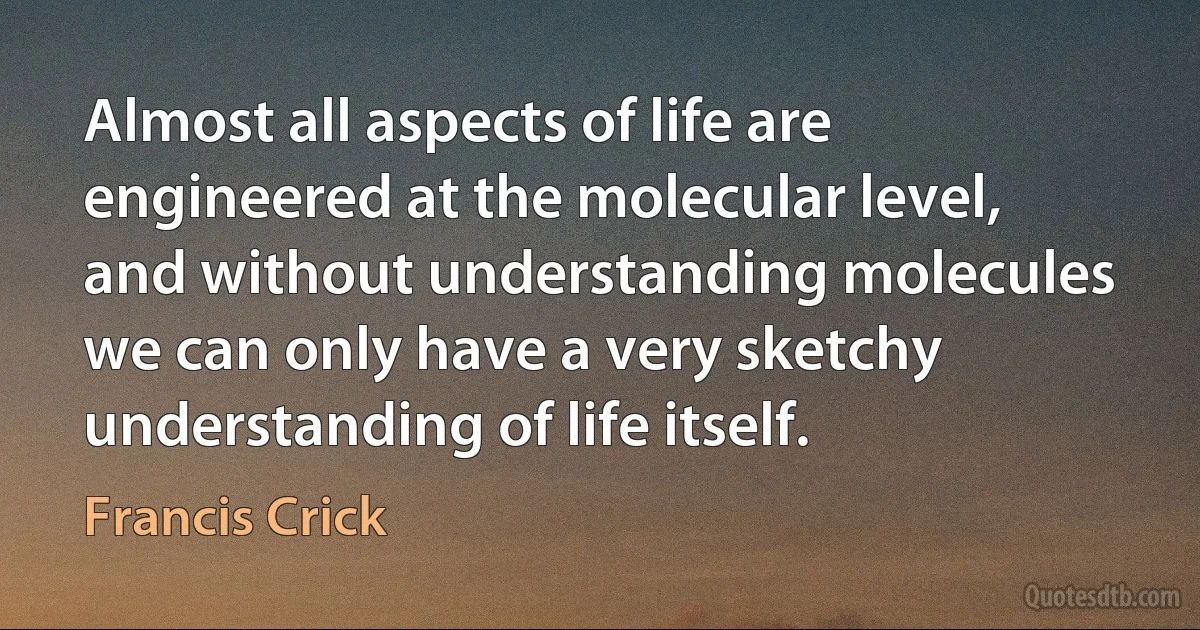 Almost all aspects of life are engineered at the molecular level, and without understanding molecules we can only have a very sketchy understanding of life itself. (Francis Crick)