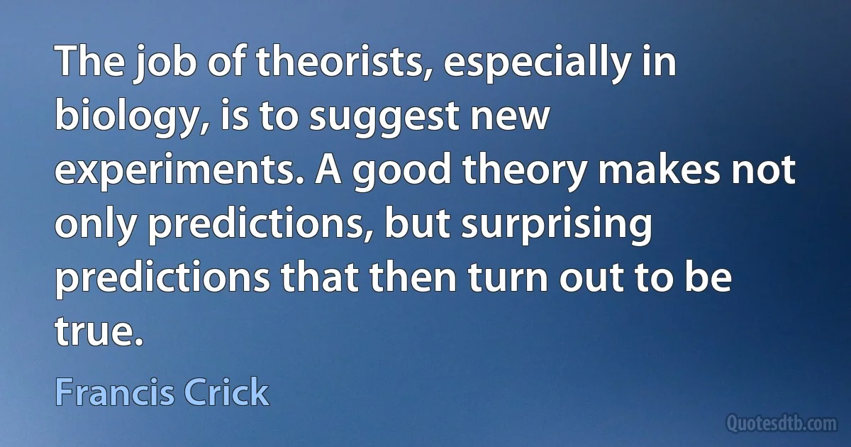 The job of theorists, especially in biology, is to suggest new experiments. A good theory makes not only predictions, but surprising predictions that then turn out to be true. (Francis Crick)