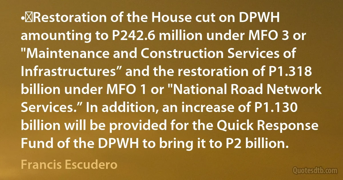 •	Restoration of the House cut on DPWH amounting to P242.6 million under MFO 3 or "Maintenance and Construction Services of Infrastructures” and the restoration of P1.318 billion under MFO 1 or "National Road Network Services.” In addition, an increase of P1.130 billion will be provided for the Quick Response Fund of the DPWH to bring it to P2 billion. (Francis Escudero)