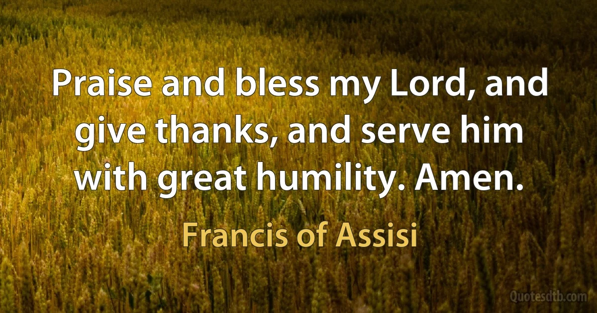 Praise and bless my Lord, and give thanks, and serve him with great humility. Amen. (Francis of Assisi)