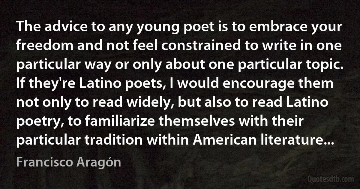 The advice to any young poet is to embrace your freedom and not feel constrained to write in one particular way or only about one particular topic. If they're Latino poets, I would encourage them not only to read widely, but also to read Latino poetry, to familiarize themselves with their particular tradition within American literature... (Francisco Aragón)