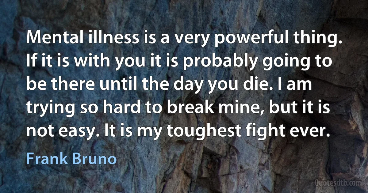 Mental illness is a very powerful thing. If it is with you it is probably going to be there until the day you die. I am trying so hard to break mine, but it is not easy. It is my toughest fight ever. (Frank Bruno)