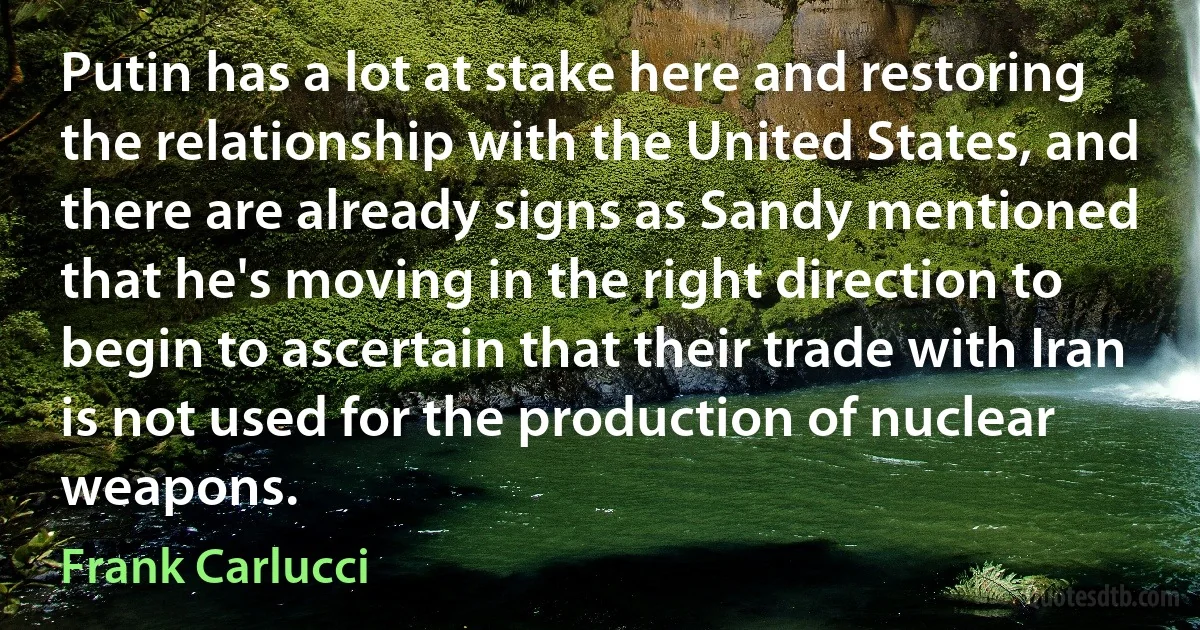 Putin has a lot at stake here and restoring the relationship with the United States, and there are already signs as Sandy mentioned that he's moving in the right direction to begin to ascertain that their trade with Iran is not used for the production of nuclear weapons. (Frank Carlucci)