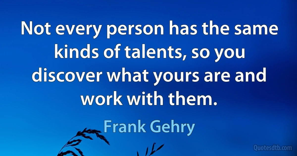 Not every person has the same kinds of talents, so you discover what yours are and work with them. (Frank Gehry)