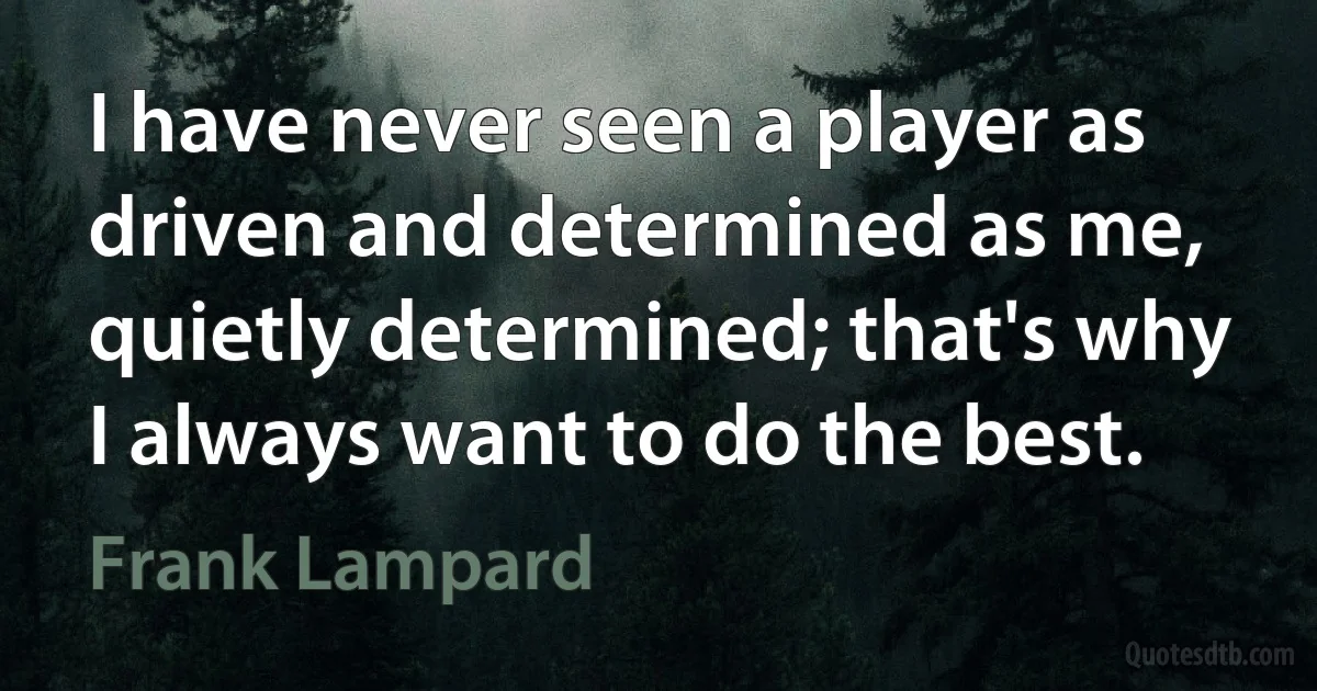 I have never seen a player as driven and determined as me, quietly determined; that's why I always want to do the best. (Frank Lampard)