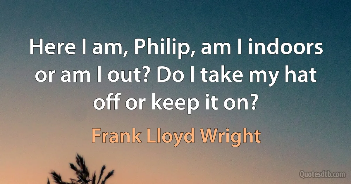 Here I am, Philip, am I indoors or am I out? Do I take my hat off or keep it on? (Frank Lloyd Wright)