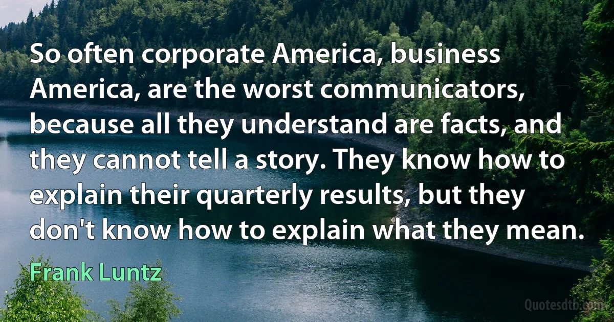 So often corporate America, business America, are the worst communicators, because all they understand are facts, and they cannot tell a story. They know how to explain their quarterly results, but they don't know how to explain what they mean. (Frank Luntz)