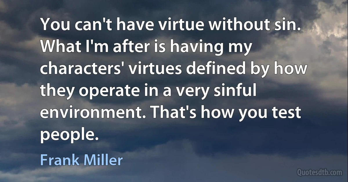 You can't have virtue without sin. What I'm after is having my characters' virtues defined by how they operate in a very sinful environment. That's how you test people. (Frank Miller)