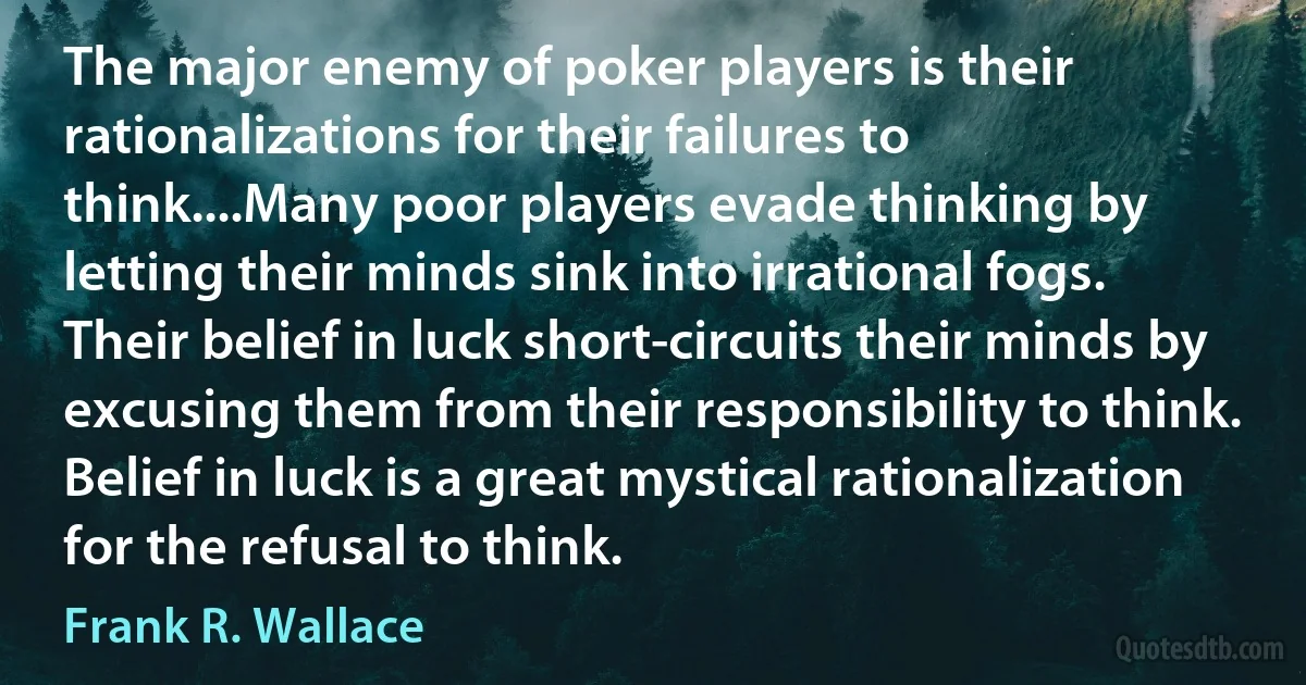 The major enemy of poker players is their rationalizations for their failures to think....Many poor players evade thinking by letting their minds sink into irrational fogs. Their belief in luck short-circuits their minds by excusing them from their responsibility to think. Belief in luck is a great mystical rationalization for the refusal to think. (Frank R. Wallace)