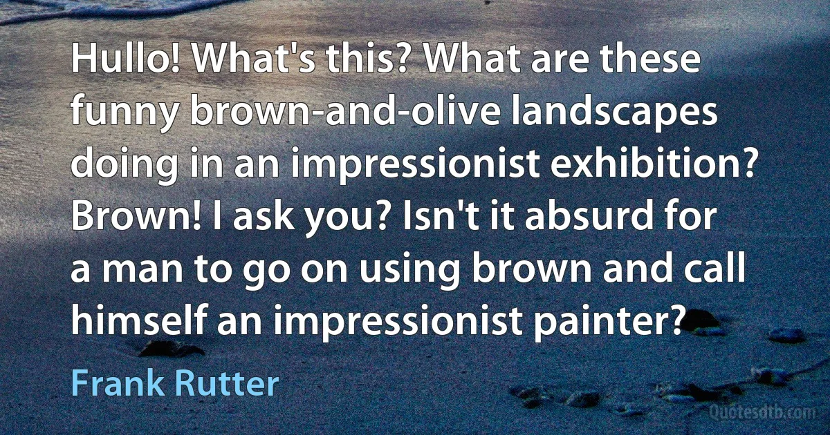 Hullo! What's this? What are these funny brown-and-olive landscapes doing in an impressionist exhibition? Brown! I ask you? Isn't it absurd for a man to go on using brown and call himself an impressionist painter? (Frank Rutter)