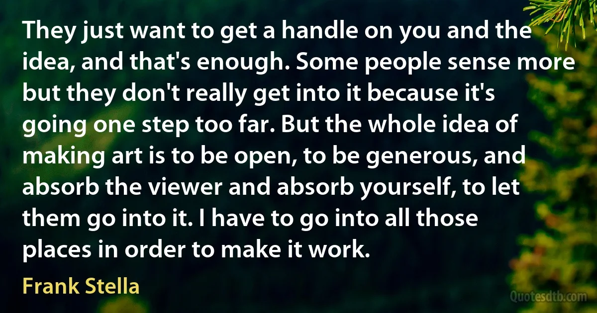 They just want to get a handle on you and the idea, and that's enough. Some people sense more but they don't really get into it because it's going one step too far. But the whole idea of making art is to be open, to be generous, and absorb the viewer and absorb yourself, to let them go into it. I have to go into all those places in order to make it work. (Frank Stella)