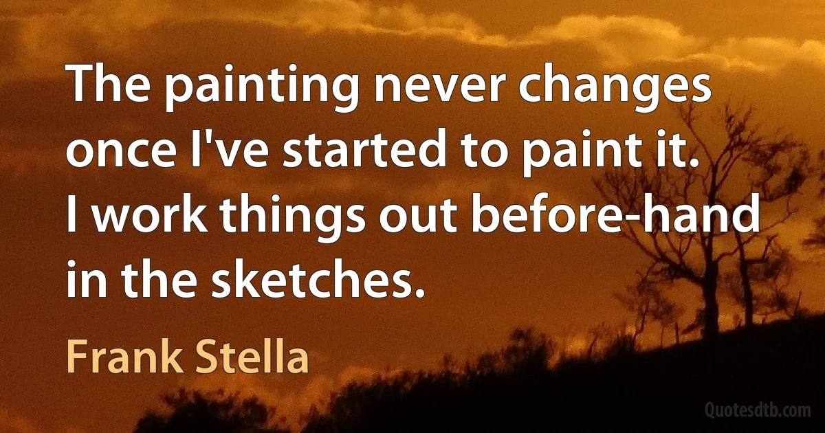 The painting never changes once I've started to paint it. I work things out before-hand in the sketches. (Frank Stella)