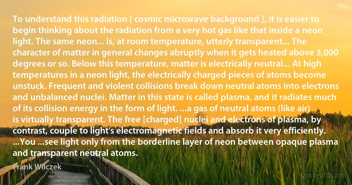 To understand this radiation [ cosmic microwave background ], it is easier to begin thinking about the radiation from a very hot gas like that inside a neon light. The same neon... is, at room temperature, utterly transparent... The character of matter in general changes abruptly when it gets heated above 3,000 degrees or so. Below this temperature, matter is electrically neutral... At high temperatures in a neon light, the electrically charged pieces of atoms become unstuck. Frequent and violent collisions break down neutral atoms into electrons and unbalanced nuclei. Matter in this state is called plasma, and it radiates much of its collision energy in the form of light. ...a gas of neutral atoms (like air) is virtually transparent. The free [charged] nuclei and electrons of plasma, by contrast, couple to light's electromagnetic fields and absorb it very efficiently. ...You ...see light only from the borderline layer of neon between opaque plasma and transparent neutral atoms. (Frank Wilczek)