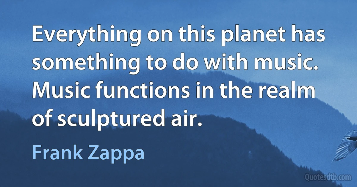 Everything on this planet has something to do with music. Music functions in the realm of sculptured air. (Frank Zappa)