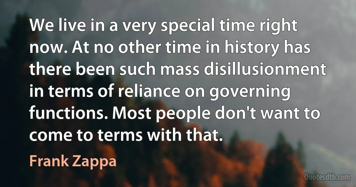 We live in a very special time right now. At no other time in history has there been such mass disillusionment in terms of reliance on governing functions. Most people don't want to come to terms with that. (Frank Zappa)