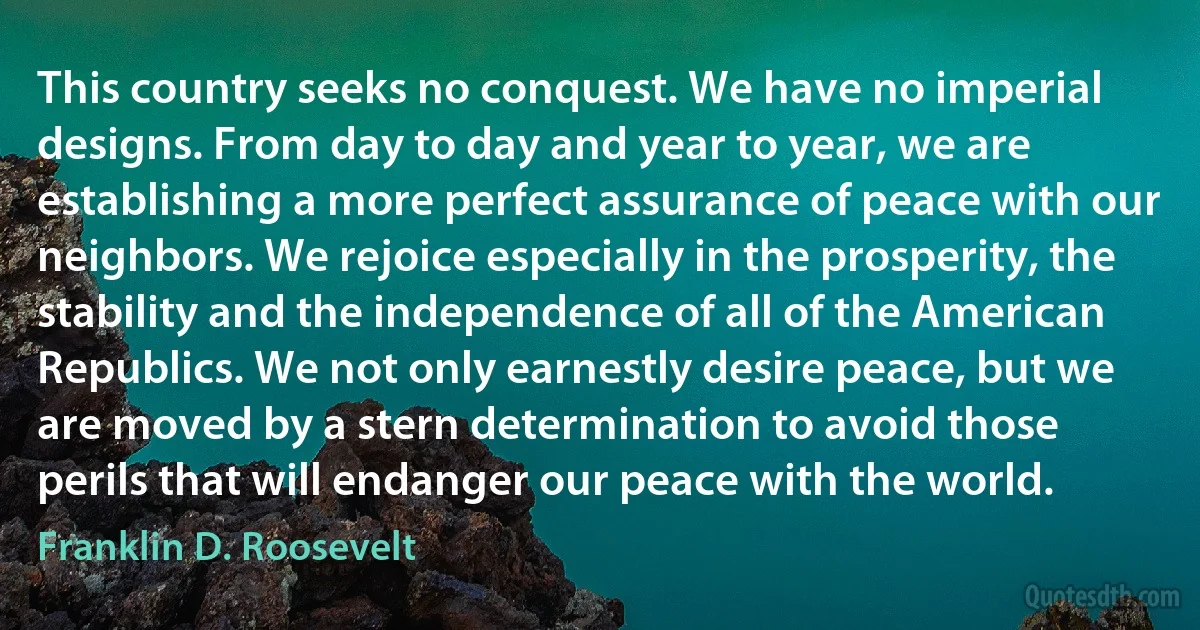 This country seeks no conquest. We have no imperial designs. From day to day and year to year, we are establishing a more perfect assurance of peace with our neighbors. We rejoice especially in the prosperity, the stability and the independence of all of the American Republics. We not only earnestly desire peace, but we are moved by a stern determination to avoid those perils that will endanger our peace with the world. (Franklin D. Roosevelt)