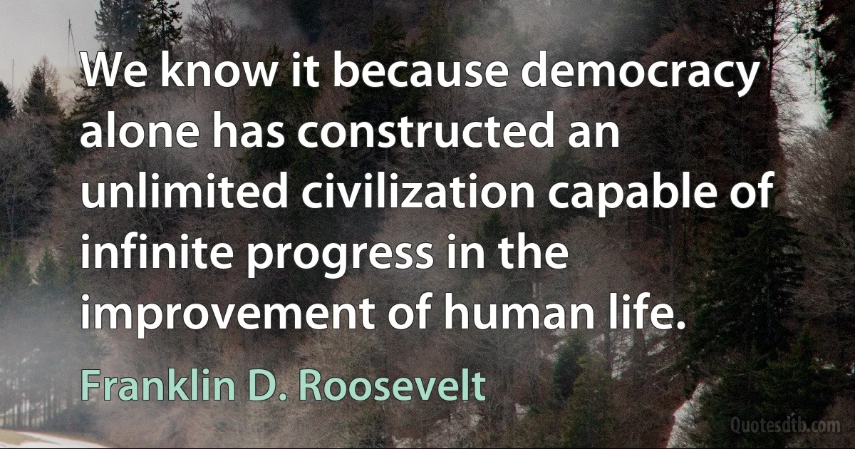 We know it because democracy alone has constructed an unlimited civilization capable of infinite progress in the improvement of human life. (Franklin D. Roosevelt)