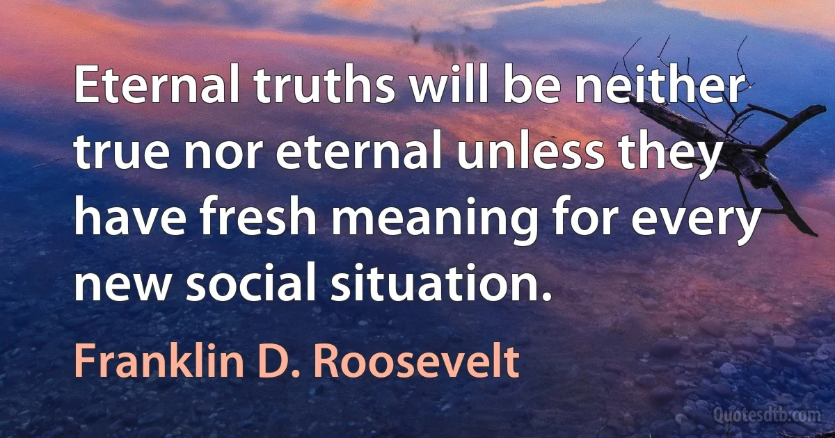 Eternal truths will be neither true nor eternal unless they have fresh meaning for every new social situation. (Franklin D. Roosevelt)