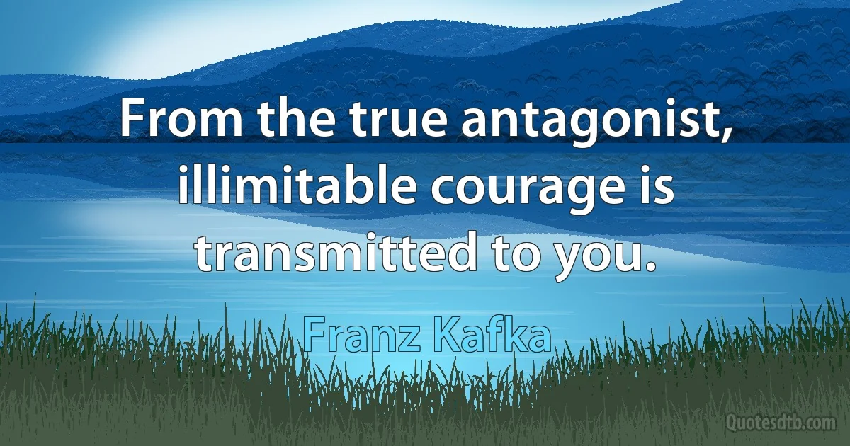 From the true antagonist, illimitable courage is transmitted to you. (Franz Kafka)