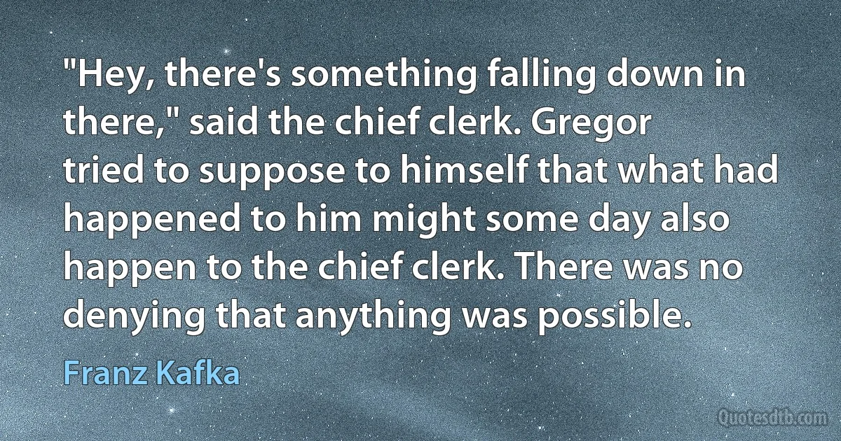 "Hey, there's something falling down in there," said the chief clerk. Gregor tried to suppose to himself that what had happened to him might some day also happen to the chief clerk. There was no denying that anything was possible. (Franz Kafka)