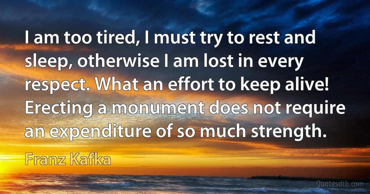 I am too tired, I must try to rest and sleep, otherwise I am lost in every respect. What an effort to keep alive! Erecting a monument does not require an expenditure of so much strength. (Franz Kafka)