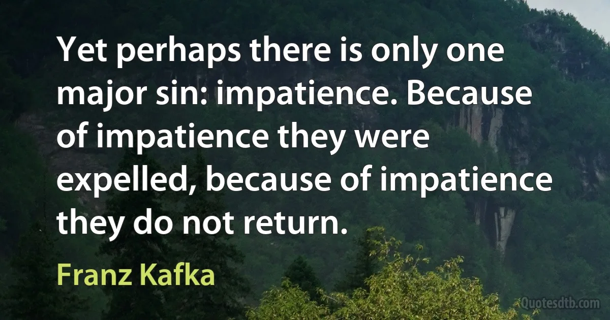 Yet perhaps there is only one major sin: impatience. Because of impatience they were expelled, because of impatience they do not return. (Franz Kafka)